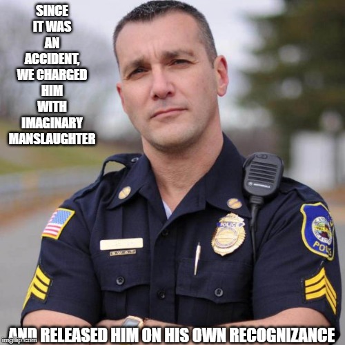 Cop | SINCE IT WAS AN ACCIDENT, WE CHARGED HIM WITH IMAGINARY MANSLAUGHTER AND RELEASED HIM ON HIS OWN RECOGNIZANCE | image tagged in cop | made w/ Imgflip meme maker