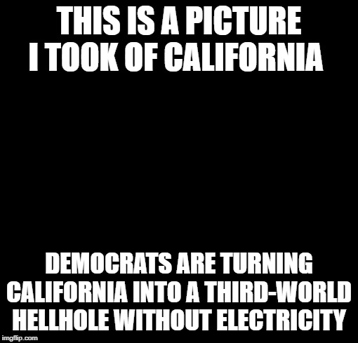 blackout | THIS IS A PICTURE I TOOK OF CALIFORNIA; DEMOCRATS ARE TURNING CALIFORNIA INTO A THIRD-WORLD HELLHOLE WITHOUT ELECTRICITY | image tagged in blackout | made w/ Imgflip meme maker