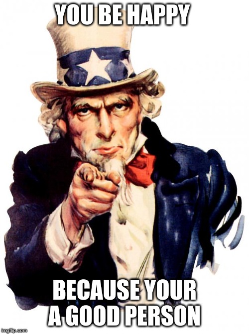 Uncle Sam | YOU BE HAPPY; BECAUSE YOUR A GOOD PERSON | image tagged in memes,uncle sam | made w/ Imgflip meme maker
