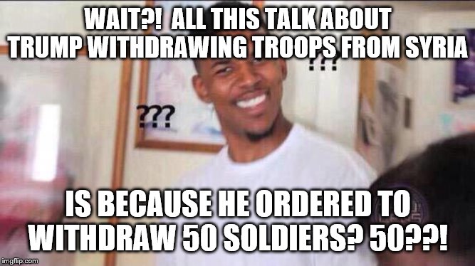 Black guy confused | WAIT?!  ALL THIS TALK ABOUT TRUMP WITHDRAWING TROOPS FROM SYRIA; IS BECAUSE HE ORDERED TO WITHDRAW 50 SOLDIERS? 50??! | image tagged in black guy confused | made w/ Imgflip meme maker