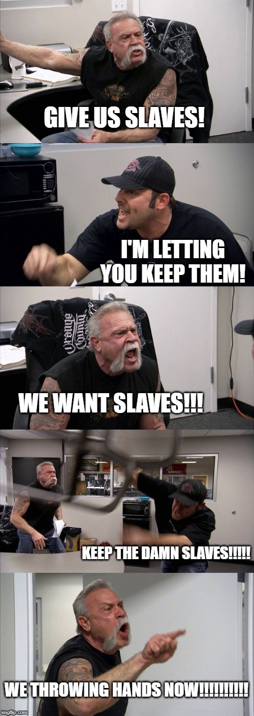American Chopper Argument | GIVE US SLAVES! I'M LETTING YOU KEEP THEM! WE WANT SLAVES!!! KEEP THE DAMN SLAVES!!!!! WE THROWING HANDS NOW!!!!!!!!!! | image tagged in memes,american chopper argument | made w/ Imgflip meme maker