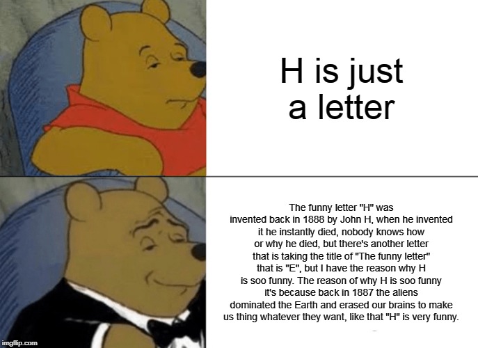 Tuxedo Winnie The Pooh Meme | H is just a letter; The funny letter "H" was invented back in 1888 by John H, when he invented it he instantly died, nobody knows how or why he died, but there's another letter that is taking the title of "The funny letter" that is "E", but I have the reason why H is soo funny. The reason of why H is soo funny it's because back in 1887 the aliens dominated the Earth and erased our brains to make us thing whatever they want, like that "H" is very funny. | image tagged in memes,tuxedo winnie the pooh | made w/ Imgflip meme maker