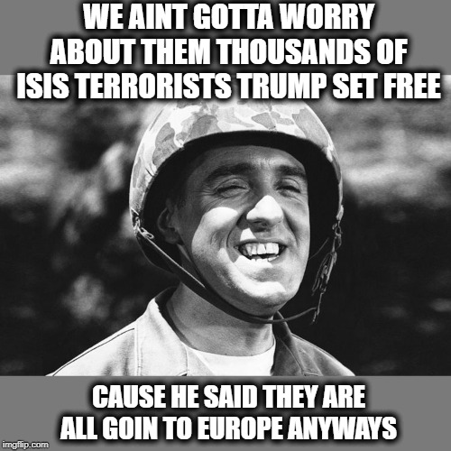 How does one not see trump and his supporters as criminally negligent? | WE AINT GOTTA WORRY ABOUT THEM THOUSANDS OF ISIS TERRORISTS TRUMP SET FREE; CAUSE HE SAID THEY ARE ALL GOIN TO EUROPE ANYWAYS | image tagged in gomer,isis,impeach trump,maga,coward,traitor | made w/ Imgflip meme maker