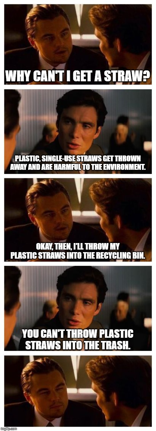 Leonardo Inception (Extended) | WHY CAN'T I GET A STRAW? PLASTIC, SINGLE-USE STRAWS GET THROWN AWAY AND ARE HARMFUL TO THE ENVIRONMENT. OKAY, THEN, I'LL THROW MY PLASTIC STRAWS INTO THE RECYCLING BIN. YOU CAN'T THROW PLASTIC STRAWS INTO THE TRASH. | image tagged in leonardo inception extended | made w/ Imgflip meme maker