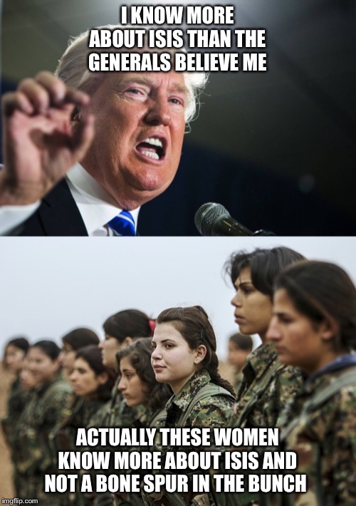 I KNOW MORE ABOUT ISIS THAN THE GENERALS BELIEVE ME; ACTUALLY THESE WOMEN KNOW MORE ABOUT ISIS AND NOT A BONE SPUR IN THE BUNCH | image tagged in donald trump,real women | made w/ Imgflip meme maker