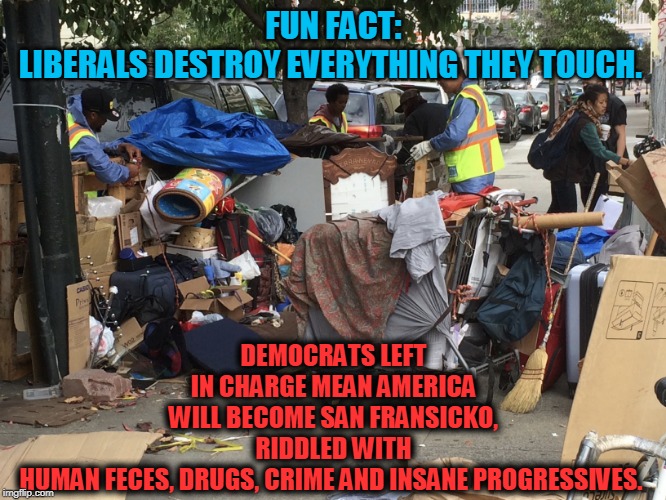 Democrats--Death to America | DEMOCRATS LEFT IN CHARGE MEAN AMERICA WILL BECOME SAN FRANSICKO, RIDDLED WITH HUMAN FECES, DRUGS, CRIME AND INSANE PROGRESSIVES. FUN FACT:
LIBERALS DESTROY EVERYTHING THEY TOUCH. | image tagged in politics,political meme,political memes,politicians,american politics,insanity | made w/ Imgflip meme maker