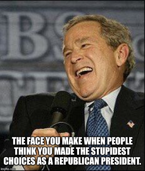 Dubya laugh | THE FACE YOU MAKE WHEN PEOPLE THINK YOU MADE THE STUPIDEST CHOICES AS A REPUBLICAN PRESIDENT. | image tagged in dubya laugh | made w/ Imgflip meme maker