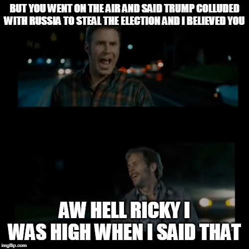 Aw hell Ricky I was high when I said that | BUT YOU WENT ON THE AIR AND SAID TRUMP COLLUDED WITH RUSSIA TO STEAL THE ELECTION AND I BELIEVED YOU; AW HELL RICKY I WAS HIGH WHEN I SAID THAT | image tagged in aw hell ricky i was high when i said that | made w/ Imgflip meme maker