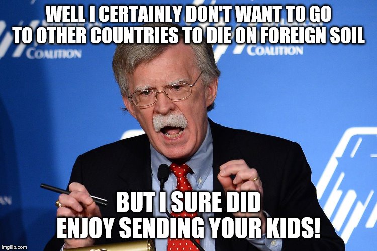 John Bolton - Wacko | WELL I CERTAINLY DON'T WANT TO GO TO OTHER COUNTRIES TO DIE ON FOREIGN SOIL BUT I SURE DID ENJOY SENDING YOUR KIDS! | image tagged in john bolton - wacko | made w/ Imgflip meme maker