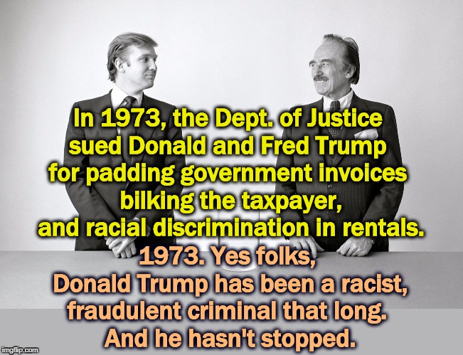 This was Donald's first experience of Washington. Getting caught. | In 1973, the Dept. of Justice 
sued Donald and Fred Trump 
for padding government invoices 
bilking the taxpayer, and racial discrimination in rentals. 1973. Yes folks, 
Donald Trump has been a racist, fraudulent criminal that long. 
And he hasn't stopped. | image tagged in donald and fred trump father and son criminals,trump,criminal,fraud,descrimination,doj | made w/ Imgflip meme maker