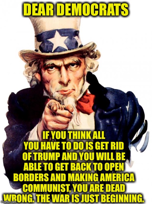 And that goes for getting rid of pence and installing Pelosi as President too. I am no old person either. | DEAR DEMOCRATS; IF YOU THINK ALL YOU HAVE TO DO IS GET RID OF TRUMP AND YOU WILL BE ABLE TO GET BACK TO OPEN BORDERS AND MAKING AMERICA COMMUNIST, YOU ARE DEAD WRONG. THE WAR IS JUST BEGINNING. | image tagged in memes,uncle sam,democrats,trump impeachment,democratic party,liberal logic | made w/ Imgflip meme maker
