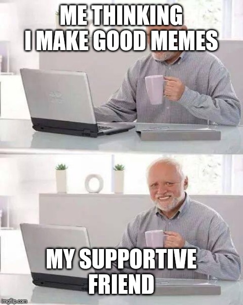 Hide the Pain Harold Meme | ME THINKING I MAKE GOOD MEMES; MY SUPPORTIVE FRIEND | image tagged in memes,hide the pain harold | made w/ Imgflip meme maker