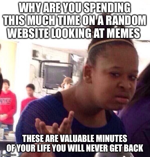 Black Girl Wat Meme | WHY ARE YOU SPENDING THIS MUCH TIME ON A RANDOM WEBSITE LOOKING AT MEMES; THESE ARE VALUABLE MINUTES OF YOUR LIFE YOU WILL NEVER GET BACK | image tagged in memes,black girl wat | made w/ Imgflip meme maker