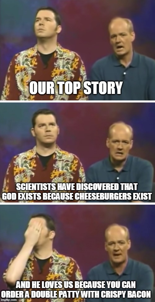 Our Top Story | OUR TOP STORY; SCIENTISTS HAVE DISCOVERED THAT GOD EXISTS BECAUSE CHEESEBURGERS EXIST; AND HE LOVES US BECAUSE YOU CAN ORDER A DOUBLE PATTY WITH CRISPY BACON | image tagged in our top story | made w/ Imgflip meme maker
