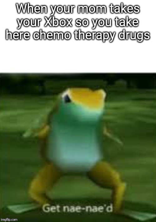 Get nae nae'd | When your mom takes your Xbox so you take here chemo therapy drugs | image tagged in get nae nae'd | made w/ Imgflip meme maker