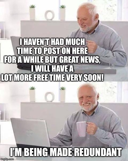 Has it been a month?! Thanks for the messages people have left, missed commenting with you lot. |  I HAVEN’T HAD MUCH TIME TO POST ON HERE FOR A WHILE BUT GREAT NEWS,
I WILL HAVE A LOT MORE FREE TIME VERY SOON! I’M BEING MADE REDUNDANT | image tagged in memes,hide the pain harold,jobless,soon,cant wait,fresh start | made w/ Imgflip meme maker