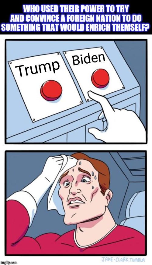 Two Buttons Meme | Trump Biden WHO USED THEIR POWER TO TRY AND CONVINCE A FOREIGN NATION TO DO SOMETHING THAT WOULD ENRICH THEMSELF? | image tagged in memes,two buttons | made w/ Imgflip meme maker