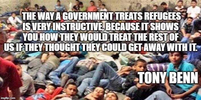 Instructive treament of refugees | THE WAY A GOVERNMENT TREATS REFUGEES IS VERY INSTRUCTIVE, BECAUSE IT SHOWS YOU HOW THEY WOULD TREAT THE REST OF US IF THEY THOUGHT THEY COULD GET AWAY WITH IT. TONY BENN | image tagged in refugee,treatmeny,government,detention | made w/ Imgflip meme maker