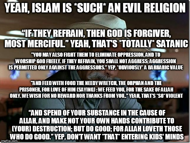 Your perception of Islam is WAY off | YEAH, ISLAM IS *SUCH* AN EVIL RELIGION; “IF THEY REFRAIN, THEN GOD IS FORGIVER, MOST MERCIFUL.” YEAH, THAT'S *TOTALLY* SATANIC; "YOU MAY ALSO FIGHT THEM TO ELIMINATE OPPRESSION, AND TO WORSHIP GOD FREELY. IF THEY REFRAIN, YOU SHALL NOT AGGRESS; AGGRESSION IS PERMITTED ONLY AGAINST THE AGGRESSORS.” YEP, *OBVIOUSLY* A BARBARIC VALUE; "AND FEED WITH FOOD THE NEEDY WRETCH, THE ORPHAN AND THE PRISONER, FOR LOVE OF HIM (SAYING) : WE FEED YOU, FOR THE SAKE OF ALLAH ONLY. WE WISH FOR NO REWARD NOR THANKS FROM YOU..” YEAH, THAT'S *SO* VIOLENT; “AND SPEND OF YOUR SUBSTANCE IN THE CAUSE OF ALLAH, AND MAKE NOT YOUR OWN HANDS CONTRIBUTE TO (YOUR) DESTRUCTION; BUT DO GOOD; FOR ALLAH LOVETH THOSE WHO DO GOOD.” YEP, DON'T WANT *THAT* ENTERING KIDS' MINDS | image tagged in islam,quran,koran,sarcasm,verses,peace | made w/ Imgflip meme maker