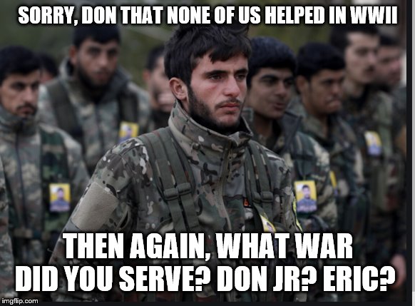 Kurds | SORRY, DON THAT NONE OF US HELPED IN WWII; THEN AGAIN, WHAT WAR DID YOU SERVE? DON JR? ERIC? | image tagged in kurds | made w/ Imgflip meme maker