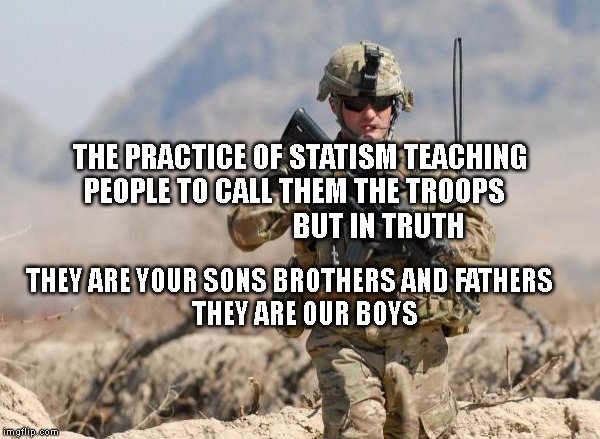 Army Soldier | THE PRACTICE OF STATISM TEACHING PEOPLE TO CALL THEM THE TROOPS                              BUT IN TRUTH; THEY ARE YOUR SONS BROTHERS AND FATHERS   
      THEY ARE OUR BOYS | image tagged in army soldier | made w/ Imgflip meme maker