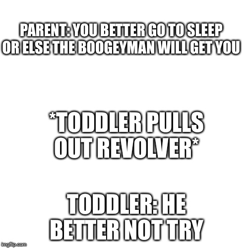 Blank Transparent Square | PARENT: YOU BETTER GO TO SLEEP OR ELSE THE BOOGEYMAN WILL GET YOU; *TODDLER PULLS OUT REVOLVER*; TODDLER: HE BETTER NOT TRY | image tagged in memes,blank transparent square | made w/ Imgflip meme maker