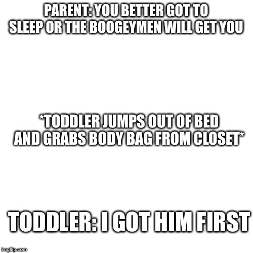 Blank Transparent Square Meme | PARENT: YOU BETTER GOT TO SLEEP OR THE BOOGEYMEN WILL GET YOU; *TODDLER JUMPS OUT OF BED AND GRABS BODY BAG FROM CLOSET*; TODDLER: I GOT HIM FIRST | image tagged in memes,blank transparent square | made w/ Imgflip meme maker