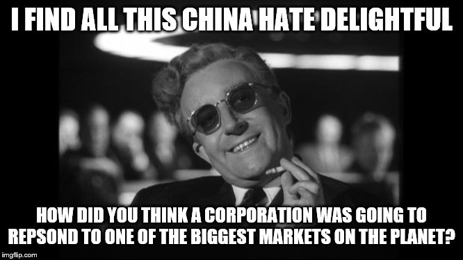 dr strangelove | I FIND ALL THIS CHINA HATE DELIGHTFUL HOW DID YOU THINK A CORPORATION WAS GOING TO REPSOND TO ONE OF THE BIGGEST MARKETS ON THE PLANET? | image tagged in dr strangelove | made w/ Imgflip meme maker