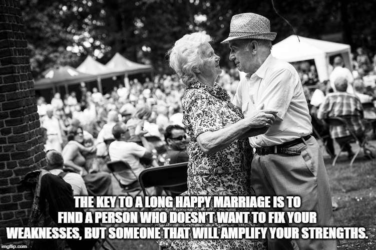 Key to a happy marriage | THE KEY TO A LONG HAPPY MARRIAGE IS TO FIND A PERSON WHO DOESN’T WANT TO FIX YOUR WEAKNESSES, BUT SOMEONE THAT WILL AMPLIFY YOUR STRENGTHS. | image tagged in marriage,happy,wedding,relationship,strength,weakness | made w/ Imgflip meme maker