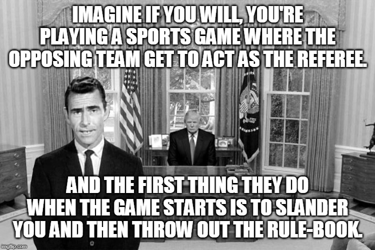 The article of the Twilight Zone. | IMAGINE IF YOU WILL, YOU'RE PLAYING A SPORTS GAME WHERE THE OPPOSING TEAM GET TO ACT AS THE REFEREE. AND THE FIRST THING THEY DO WHEN THE GAME STARTS IS TO SLANDER YOU AND THEN THROW OUT THE RULE-BOOK. | image tagged in twilight zone trump | made w/ Imgflip meme maker