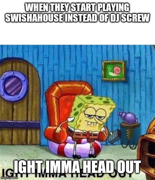 Spongebob Ight Imma Head Out Meme | WHEN THEY START PLAYING SWISHAHOUSE INSTEAD OF DJ SCREW; IGHT IMMA HEAD OUT | image tagged in spongebob ight imma head out | made w/ Imgflip meme maker