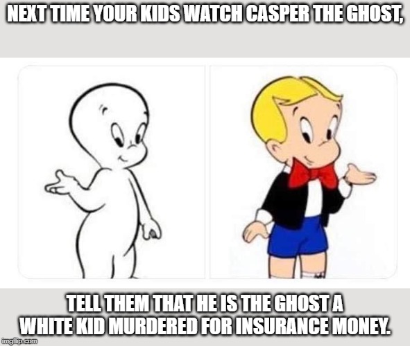 Come to think of it...? | NEXT TIME YOUR KIDS WATCH CASPER THE GHOST, TELL THEM THAT HE IS THE GHOST A WHITE KID MURDERED FOR INSURANCE MONEY. | image tagged in funny,funny memes | made w/ Imgflip meme maker