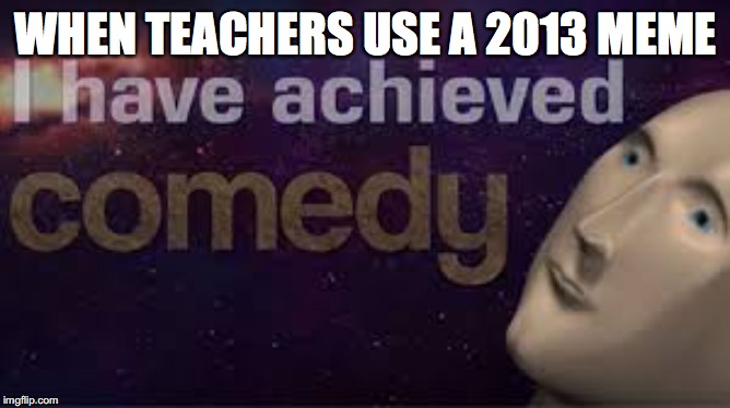 i have achieved comedy | WHEN TEACHERS USE A 2013 MEME | image tagged in i have achieved comedy | made w/ Imgflip meme maker