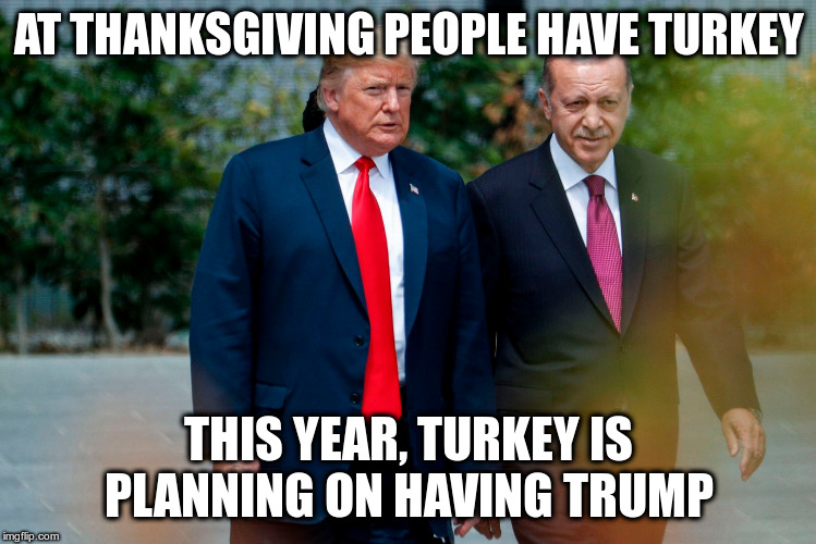 In his great and unmatched wisdom, he'll let Turkey do whatever it wants. | AT THANKSGIVING PEOPLE HAVE TURKEY; THIS YEAR, TURKEY IS PLANNING ON HAVING TRUMP | image tagged in trump,humor,kurds,syria,turkey,erdogan | made w/ Imgflip meme maker