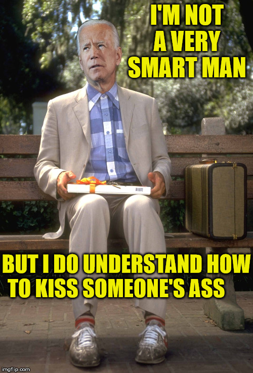Joe Gump | I'M NOT A VERY SMART MAN; BUT I DO UNDERSTAND HOW TO KISS SOMEONE'S ASS | image tagged in joe biden,memes,forest gump,i am not a smart forrest,donald trump,the most interesting man in the world | made w/ Imgflip meme maker