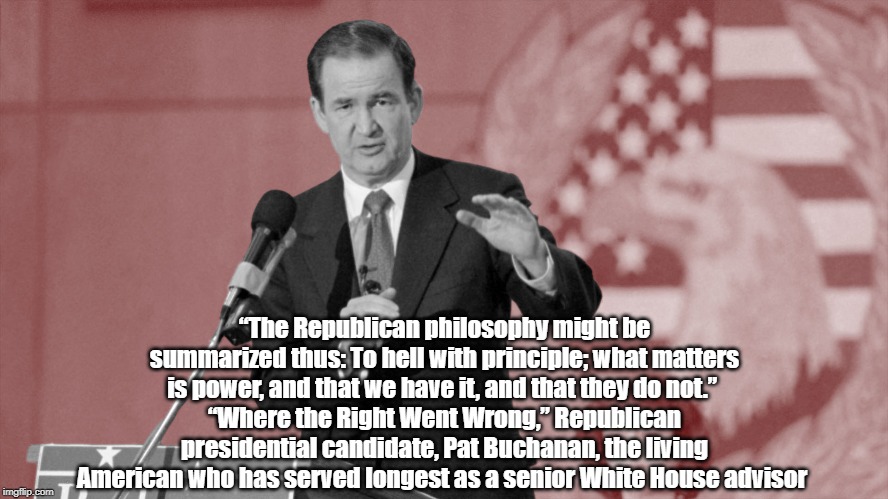 Republican Presidential Candidate Pat Buchanan States "The Republican Philosophy" | “The Republican philosophy might be summarized thus: To hell with principle; what matters is power, and that we have it, and that they do not.” 
“Where the Right Went Wrong,” Republican presidential candidate, Pat Buchanan, the living American who has served longest as a senior White House advisor  | image tagged in pat buchanan,where power prevails love is lacking,where the right went wrong,to hell with principle,self aggrandizement,looking | made w/ Imgflip meme maker