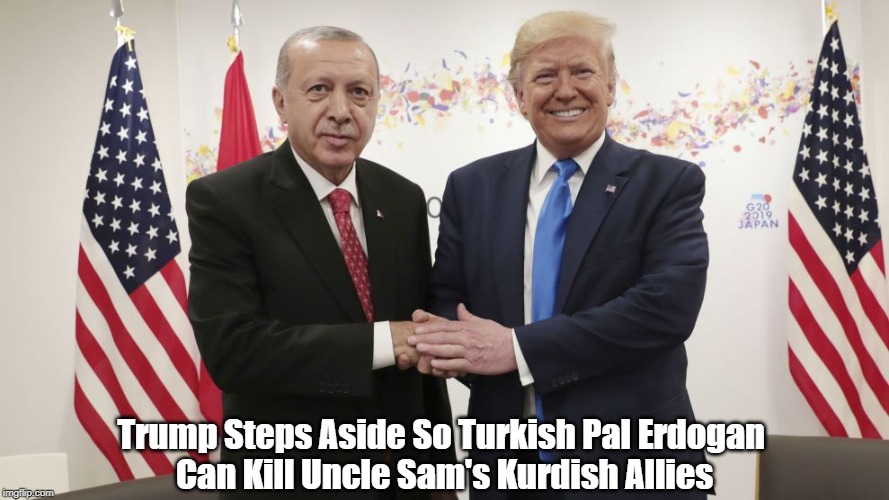 "Trump Steps Aside So Turkish Pal Erdogan Can Kill Uncle Sam's Kurdish Allies" | Trump Steps Aside So Turkish Pal Erdogan 
Can Kill Uncle Sam's Kurdish Allies | image tagged in traitor trump,turkish president erdogan,trump betrays kurdish allies,trump has kurdish blood on his hands,trump betrays uncle sa | made w/ Imgflip meme maker