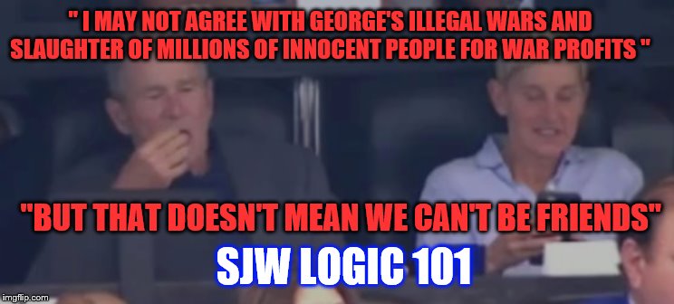 Bush with Ellen | " I MAY NOT AGREE WITH GEORGE'S ILLEGAL WARS AND SLAUGHTER OF MILLIONS OF INNOCENT PEOPLE FOR WAR PROFITS "; "BUT THAT DOESN'T MEAN WE CAN'T BE FRIENDS"; SJW LOGIC 101 | image tagged in bush with ellen | made w/ Imgflip meme maker
