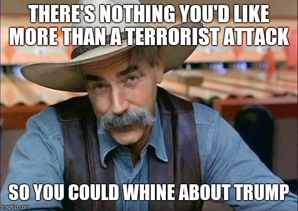Sam Elliott special kind of stupid | THERE'S NOTHING YOU'D LIKE MORE THAN A TERRORIST ATTACK SO YOU COULD WHINE ABOUT TRUMP | image tagged in sam elliott special kind of stupid | made w/ Imgflip meme maker