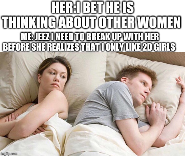 I Bet He's Thinking About Other Women Meme | HER:I BET HE IS THINKING ABOUT OTHER WOMEN; ME: JEEZ I NEED TO BREAK UP WITH HER BEFORE SHE REALIZES THAT I ONLY LIKE 2D GIRLS | image tagged in i bet he's thinking about other women | made w/ Imgflip meme maker