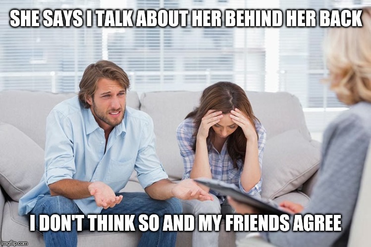 couples therapy | SHE SAYS I TALK ABOUT HER BEHIND HER BACK; I DON'T THINK SO AND MY FRIENDS AGREE | image tagged in couples therapy | made w/ Imgflip meme maker