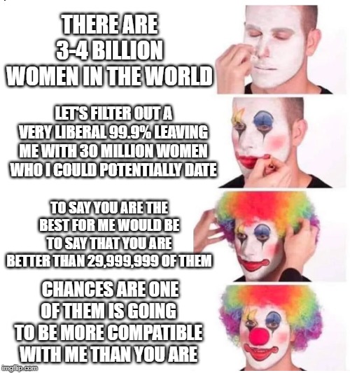 clown makeup | THERE ARE 3-4 BILLION WOMEN IN THE WORLD; LET'S FILTER OUT A VERY LIBERAL 99.9% LEAVING ME WITH 30 MILLION WOMEN WHO I COULD POTENTIALLY DATE; TO SAY YOU ARE THE BEST FOR ME WOULD BE TO SAY THAT YOU ARE BETTER THAN 29,999,999 OF THEM; CHANCES ARE ONE OF THEM IS GOING TO BE MORE COMPATIBLE WITH ME THAN YOU ARE | image tagged in clown makeup | made w/ Imgflip meme maker