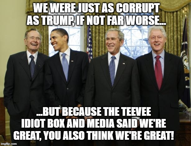 Presidents | WE WERE JUST AS CORRUPT AS TRUMP, IF NOT FAR WORSE... ...BUT BECAUSE THE TEEVEE IDIOT BOX AND MEDIA SAID WE'RE GREAT, YOU ALSO THINK WE'RE GREAT! | image tagged in presidents,trump,bush,bernie,warren,hillary | made w/ Imgflip meme maker