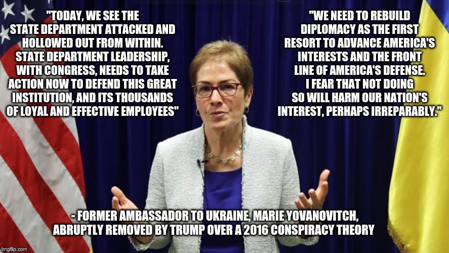 "TODAY, WE SEE THE STATE DEPARTMENT ATTACKED AND HOLLOWED OUT FROM WITHIN. STATE DEPARTMENT LEADERSHIP, WITH CONGRESS, NEEDS TO TAKE ACTION NOW TO DEFEND THIS GREAT INSTITUTION, AND ITS THOUSANDS OF LOYAL AND EFFECTIVE EMPLOYEES"; "WE NEED TO REBUILD DIPLOMACY AS THE FIRST RESORT TO ADVANCE AMERICA'S INTERESTS AND THE FRONT LINE OF AMERICA'S DEFENSE. I FEAR THAT NOT DOING SO WILL HARM OUR NATION'S INTEREST, PERHAPS IRREPARABLY."; - FORMER AMBASSADOR TO UKRAINE, MARIE YOVANOVITCH, ABRUPTLY REMOVED BY TRUMP OVER A 2016 CONSPIRACY THEORY | image tagged in ukraine,trump,impeach,foreign policy | made w/ Imgflip meme maker