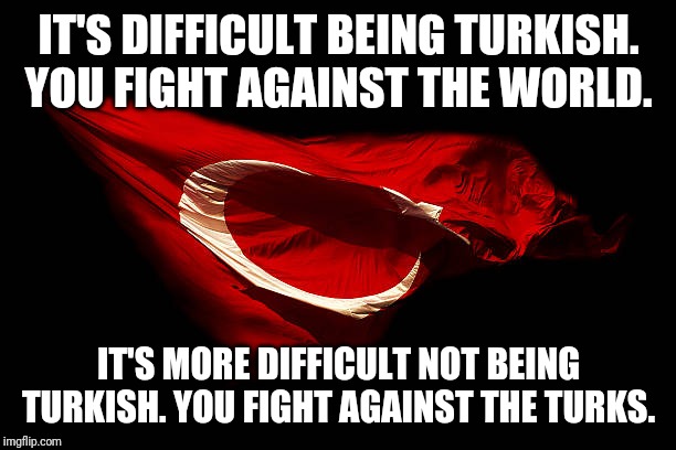 IT'S DIFFICULT BEING TURKISH. YOU FIGHT AGAINST THE WORLD. IT'S MORE DIFFICULT NOT BEING TURKISH. YOU FIGHT AGAINST THE TURKS. | image tagged in turkish,difficult,hard,harder,being | made w/ Imgflip meme maker