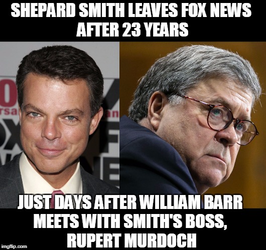 Did he jump or was he pushed? Oh well, gee, I dunno.... Who is this guy Barr? | SHEPARD SMITH LEAVES FOX NEWS 
AFTER 23 YEARS; JUST DAYS AFTER WILLIAM BARR 
MEETS WITH SMITH'S BOSS, 
RUPERT MURDOCH | image tagged in shepard smith,fox news,william barr,rupert murdoch,trump,censorship | made w/ Imgflip meme maker