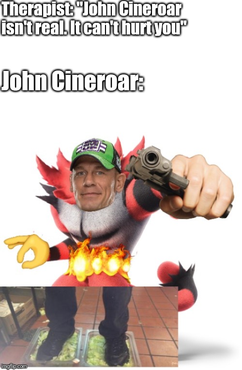 Therapist: "John Cineroar isn't real. It can't hurt you"; John Cineroar: | image tagged in blank white template,memes,pokemon,super smash bros | made w/ Imgflip meme maker