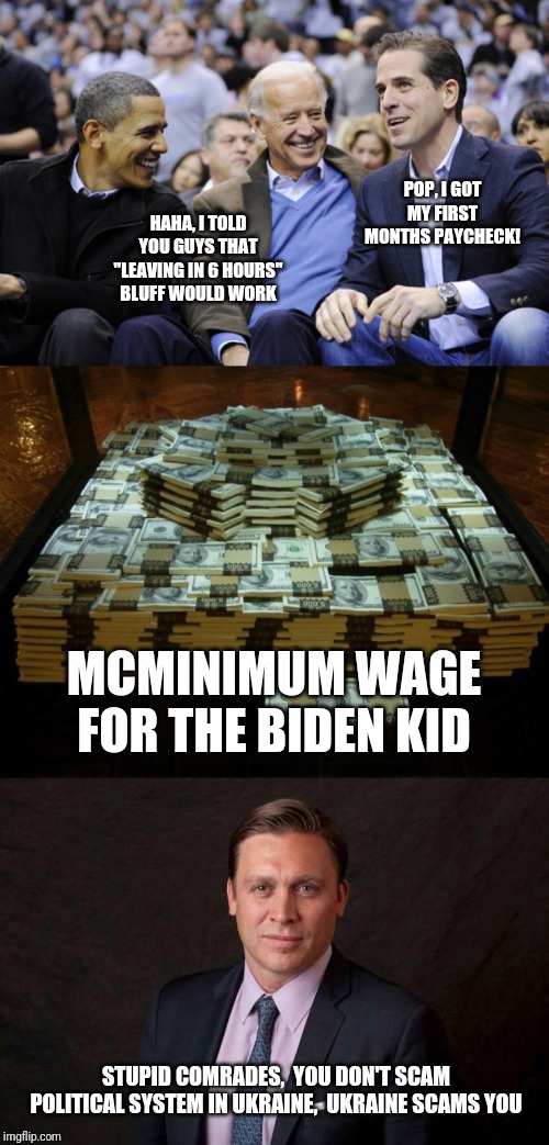 Hunter Biden reminisces on his first trivial paycheck | POP, I GOT MY FIRST MONTHS PAYCHECK! HAHA, I TOLD YOU GUYS THAT "LEAVING IN 6 HOURS" BLUFF WOULD WORK; MCMINIMUM WAGE FOR THE BIDEN KID; STUPID COMRADES,  YOU DON'T SCAM POLITICAL SYSTEM IN UKRAINE,  UKRAINE SCAMS YOU | image tagged in hunter biden,joe biden,barack obama,ukraine,quid pro quo,corruption | made w/ Imgflip meme maker