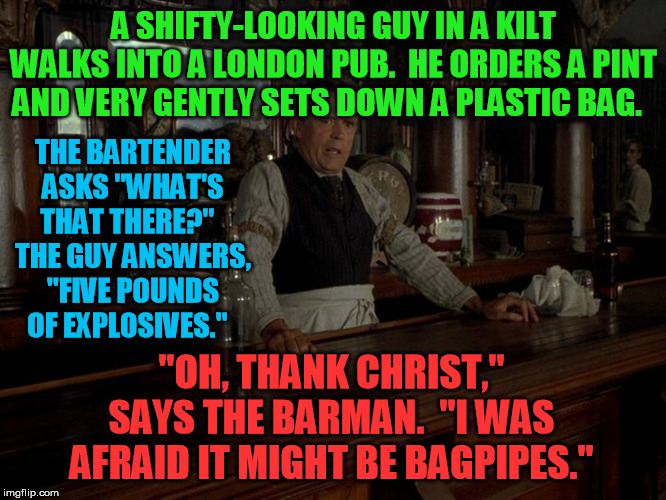 Chester the bartender  | A SHIFTY-LOOKING GUY IN A KILT WALKS INTO A LONDON PUB.  HE ORDERS A PINT AND VERY GENTLY SETS DOWN A PLASTIC BAG. THE BARTENDER ASKS "WHAT'S THAT THERE?"  
THE GUY ANSWERS, "FIVE POUNDS OF EXPLOSIVES."; "OH, THANK CHRIST," SAYS THE BARMAN.  "I WAS AFRAID IT MIGHT BE BAGPIPES." | image tagged in chester the bartender | made w/ Imgflip meme maker