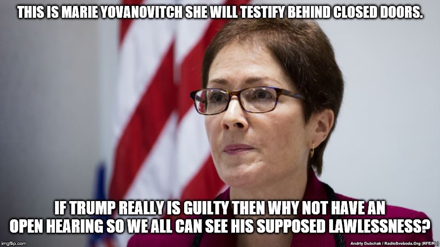 Because if it was open the facts would skew their BS. Then they'd whine because we won't believe them no questions asked. | THIS IS MARIE YOVANOVITCH SHE WILL TESTIFY BEHIND CLOSED DOORS. IF TRUMP REALLY IS GUILTY THEN WHY NOT HAVE AN OPEN HEARING SO WE ALL CAN SEE HIS SUPPOSED LAWLESSNESS? | image tagged in ukraine,president trump,impeachment | made w/ Imgflip meme maker